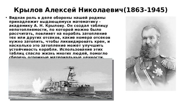 Крылов Алексей Николаевич(1863-1945) Видная роль в деле обороны нашей родины принадлежит выдающемуся математику - академику А. Н. Крылову. Он создал таблицу непотопляемости, по которой можно было рассчитать, повлияет на корабль затопление тех или других отсеков, какие номера отсеков нужно затопить, чтобы ликвидировать крен, и насколько это затопление может улучшить устойчивость корабля. Использование этих таблиц спасло жизнь многих людей, помогло сберечь огромные материальные ценности. 