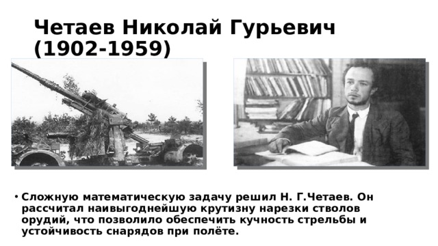 Четаев Николай Гурьевич (1902-1959) Сложную математическую задачу решил Н. Г.Четаев. Он рассчитал наивыгоднейшую крутизну нарезки стволов орудий, что позволило обеспечить кучность стрельбы и устойчивость снарядов при полёте. 
