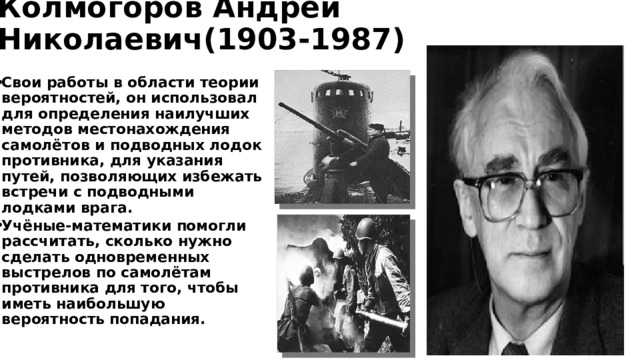 Колмогоров Андрей Николаевич(1903-1987) Свои работы в области теории вероятностей, он использовал для определения наилучших методов местонахождения самолётов и подводных лодок противника, для указания путей, позволяющих избежать встречи с подводными лодками врага. Учёные-математики помогли рассчитать, сколько нужно сделать одновременных выстрелов по самолётам противника для того, чтобы иметь наибольшую вероятность попадания. 