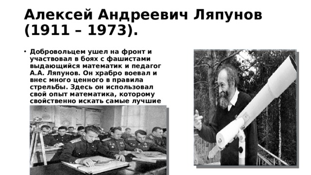 Алексей Андреевич Ляпунов (1911 – 1973). Добровольцем ушел на фронт и участвовал в боях с фашистами выдающийся математик и педагог А.А. Ляпунов. Он храбро воевал и внес много ценного в правила стрельбы. Здесь он ис­пользовал свой опыт математика, ко­торому свойственно искать самые лучшие решения. Его предложения увеличили эффективность стрельбы. 