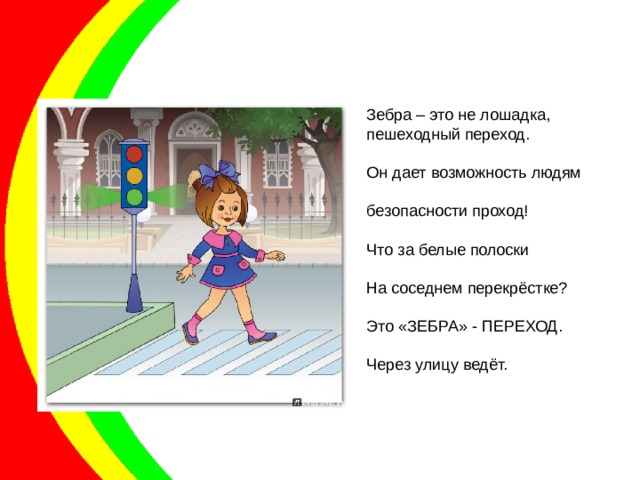 Зебра – это не лошадка, пешеходный переход. Он дает возможность людям безопасности проход! Что за белые полоски На соседнем перекрёстке? Это «ЗЕБРА» - ПЕРЕХОД. Через улицу ведёт. 