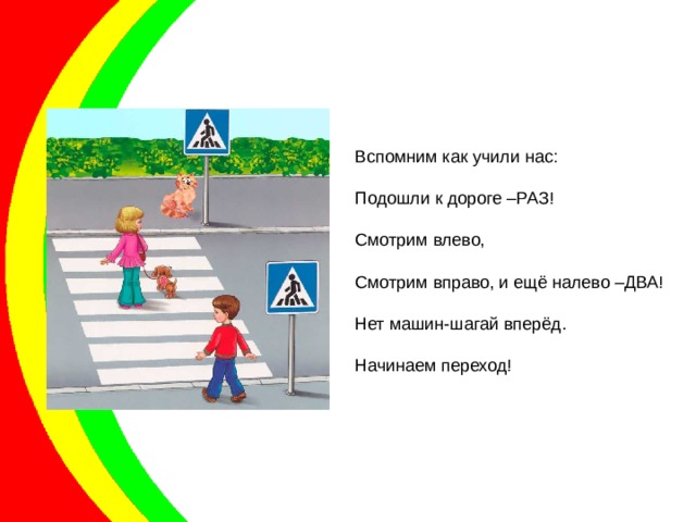 Вспомним как учили нас: Подошли к дороге –РАЗ! Смотрим влево, Смотрим вправо, и ещё налево –ДВА! Нет машин-шагай вперёд. Начинаем переход! 