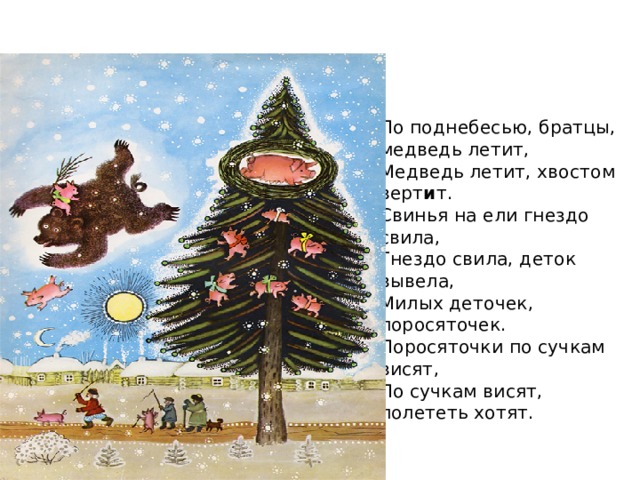 По поднебесью, братцы, медведь летит,  Медведь летит, хвостом верт и т.  Свинья на ели гнездо свила,  Гнездо свила, деток вывела,  Милых деточек, поросяточек.  Поросяточки по сучкам висят,  По сучкам висят, полететь хотят. 