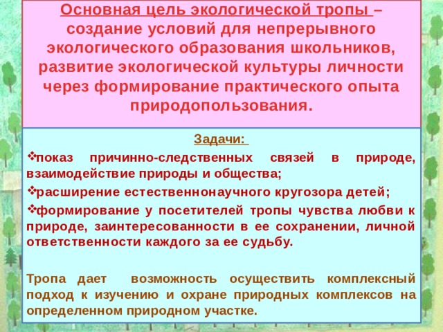 Основная цель экологической тропы – создание условий для непрерывного экологического образования школьников, развитие экологической культуры личности через формирование практического опыта природопользования.   Задачи: показ причинно-следственных связей в природе, взаимодействие природы и общества; расширение естественнонаучного кругозора детей; формирование у посетителей тропы чувства любви к природе, заинтересованности в ее сохранении, личной ответственности каждого за ее судьбу.  Тропа дает возможность осуществить комплексный подход к изучению и охране природных комплексов на определенном природном участке.   