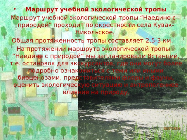 Маршрут учебной экологической тропы Маршрут учебной экологической тропы “Наедине с природой” проходит по окрестности села Кувак-Никольское.  Общая протяженность тропы составляет 2,5-3 км.  На протяжении маршрута экологической тропы “Наедине с природой” мы запланировали 8станций, т.е. остановок для экскурсантов, где они могут более подробно ознакомиться с теми или иными биоценозами, представителями флоры и фауны, оценить экологическую ситуацию и антропогенное влияние на природу.   