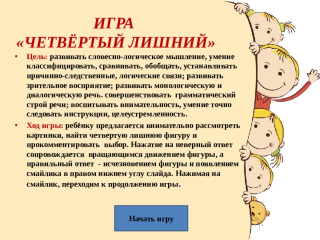 ИГРА  «ЧЕТВЁРТЫЙ ЛИШНИЙ» Цель: развивать словесно-логическое мышление, умение классифицировать, сравнивать, обобщать, устанавливать причинно-следственные, логические связи; развивать зрительное восприятие; развивать монологическую и диалогическую речь. совершенствовать грамматический строй речи; воспитывать внимательность, умение точно следовать инструкции, целеустремленность. Ход игры: ребёнку предлагается внимательно рассмотреть картинки, найти четвертую лишнюю фигуру и прокомментировать выбор. Нажатие на неверный ответ сопровождается вращающимся движением фигуры, а правильный ответ - исчезновением фигуры и появлением смайлика в правом нижнем углу слайда. Нажимая на смайлик, переходим к продолжению игры .  Начать игру 
