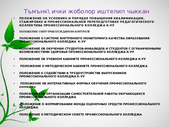 Тъмънк\ ички жоболор иштелип чыккан ПОЛОЖЕНИЕ ОБ УСЛОВИЯХ И ПОРЯДКЕ ПОВЫШЕНИЯ КВАЛИФИКАЦИИ, СТАЖИРОВКЕ И ПРОФЕССИОНАЛЬНОЙ ПЕРЕПОДГОТОВКЕ ПЕДАГОГИЧЕСКОГО КОЛЛЕКТИВА ПРОФЕССИОНАЛЬНОГО КОЛЛЕДЖА К-УУ ПОЛОЖЕНИЕ О ВНУТРИКОЛЛЕДЖНОМ КОНТРОЛЕ ПОЛОЖЕНИЕ О СИСТЕМЕ ВНУТРЕННЕГО МОНИТОРИНГА КАЧЕСТВА ОБРАЗОВАНИЯ ПРОФЕССИОНАЛЬНОГО КОЛЛЕДЖА К-УУ ПОЛОЖЕНИЕ ОБ ОБУЧЕНИИ СТУДЕНТОВ-ИНВАЛИДОВ И СТУДЕНТОВ С ОГРАНИЧЕННЫМИ ВОЗМОЖНОСТЯМИ ЗДОРОВЬЯ ПРОФЕССИОНАЛЬНОГО КОЛЛЕДЖА К-УУ ПОЛОЖЕНИЕ ОБ УЧЕБНОМ КАБИНЕТЕ ПРОФЕССИОНАЛЬНОГО КОЛЛЕДЖА К-УУ  ПОЛОЖЕНИЕ О МЕТОДИЧЕСКОМ КАБИНЕТЕ ПРОФЕССИОНАЛЬНОГО КОЛЛЕДЖА ПОЛОЖЕНИЕ  О СОДЕЙСТВИИ В ТРУДОУСТРОЙСТВЕ ВЫПУСКНИКОВ ПРОФЕССИОНАЛЬНОГО КОЛЛЕДЖА К-УУ  ПОЛОЖЕНИЕ ОБ ИНТЕРАКТИВНЫХ ФОРМАХ ОБУЧЕНИЯ ПРОФЕССИОНАЛЬНОГО колледжа ПОЛОЖЕНИЕ ОБ ОРГАНИЗАЦИИ САМОСТОЯТЕЛЬНОЙ РАБОТЫ ОБУЧАЮЩИХСЯ ПРОФЕССИОНАЛЬНОГО КОЛЛЕДЖА  ПОЛОЖЕНИЕ О ФОРМИРОВАНИИ ФОНДА ОЦЕНОЧНЫХ СРЕДСТВ ПРОФЕССИОНАЛЬНОГО КОЛЛЕДЖА ПОЛОЖЕНИЕ О МЕТОДИЧЕСКОМ СОВЕТЕ ПРОФЕССИОНАЛЬНОГО КОЛЛЕДЖА 