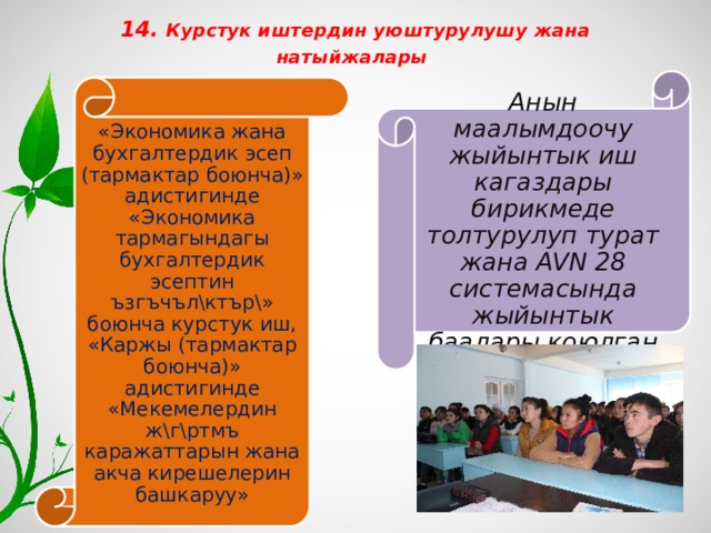 14. Курстук иштердин уюштурулушу жана натыйжалары .   Анын маалымдоочу жыйынтык иш кагаздары бирикмеде толтурулуп турат жана AVN 28 системасында жыйынтык баалары коюлган «Экономика жана бухгалтердик эсеп (тармактар боюнча)» адистигинде «Экономика тармагындагы бухгалтердик эсептин ъзгъчъл\ктър\» боюнча курстук иш, «Каржы (тармактар боюнча)» адистигинде «Мекемелердин ж\г\ртмъ каражаттарын жана акча кирешелерин башкаруу» 