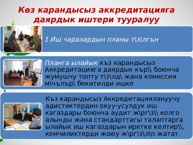 Көз карандысыз аккредитацияга даярдык иштери тууралуу 1.Иш чаралардын планы т\з\лгън . Планга ылайык къз карандысыз Аккредитацияга даярдык кър\\ боюнча жумушчу топту т\з\лд\ жана комиссия м\чълър\ бекитилди ишке Къз карандысыз Аккредитациялануучу адистиктердин окуу-усулдук иш кагаздары боюнча аудит ж\рг\з\\ колго алынды жана стандарттагы талаптарга ылайык иш кагаздарын иретке келтир\\, кемчиликтерди жоюу ж\рг\з\л\п жатат . 