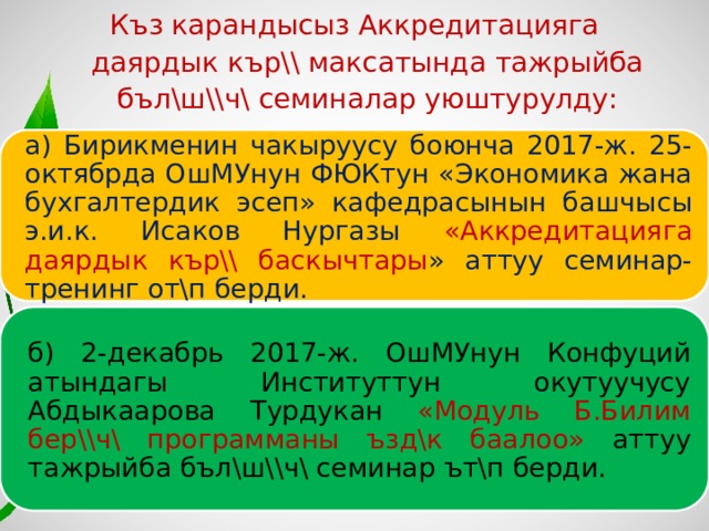 Къз карандысыз Аккредитацияга даярдык кър\\ максатында тажрыйба бъл\ш\\ч\ семиналар уюштурулду: а) Бирикменин чакыруусу боюнча 2017-ж. 25-октябрда ОшМУнун ФЮКтун «Экономика жана бухгалтердик эсеп» кафедрасынын башчысы э.и.к. Исаков Нургазы «Аккредитацияга даярдык кър\\ баскычтары » аттуу семинар-тренинг от\п берди. б) 2-декабрь 2017-ж. ОшМУнун Конфуций атындагы Институттун окутуучусу Абдыкаарова Турдукан «Модуль Б.Билим бер\\ч\ программаны ъзд\к баалоо» аттуу тажрыйба бъл\ш\\ч\ семинар ът\п берди. 