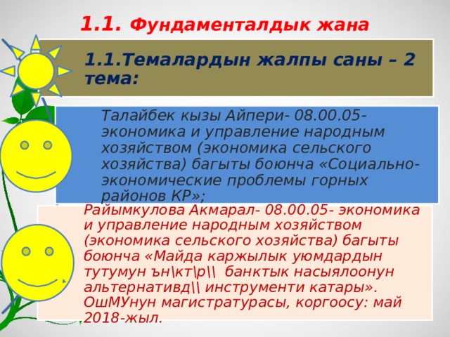 1.1. Фундаменталдык жана колдонмо ИИ:  1.1.Темалардын жалпы саны – 2 тема: Талайбек кызы Айпери- 08.00.05- экономика и управление народным хозяйством (экономика сельского хозяйства) багыты боюнча «Социально-экономические проблемы горных районов КР»; Райымкулова Акмарал- 08.00.05- экономика и управление народным хозяйством (экономика сельского хозяйства) багыты боюнча «Майда каржылык уюмдардын тутумун ън\кт\р\\ банктык насыялоонун альтернативд\\ инструменти катары». ОшМУнун магистратурасы, коргоосу: май 2018-жыл. 