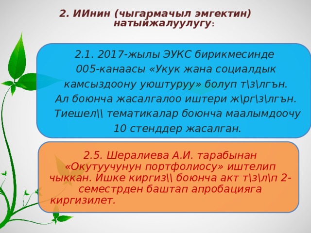 2. ИИнин (чыгармачыл эмгектин) натыйжалуулугу :   2.1. 2017-жылы ЭУКС бирикмесинде 005-канаасы «Укук жана социалдык  камсыздоону уюштуруу» болуп т\з\лгън. Ал боюнча жасалгалоо иштери ж\рг\з\лгън.  Тиешел\\ тематикалар боюнча маалымдоочу  10 стенддер жасалган. 2.5. Шералиева А.И. тарабынан «Окутуучунун портфолиосу» иштелип чыккан. Ишке киргиз\\ боюнча акт т\з\л\п 2-семестрден баштап апробацияга киргизилет.  