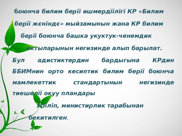  б оюнча билим берїї ишмердїїлїгї КР «Билим  берїї ж є нїнд є » мыйзамынын жана КР билим  берїї боюнча башка укуктук-ченемдик  актыларынын негизинде алып барылат. Бул адистиктердин бардыгына КРдин ББИМнин орто кесиптик билим берїї боюнча мамлекеттик стандартынын негизинде тиешелїї окуу пландары  тїзїлїп, министирлик тарабынан  бекитилген . 