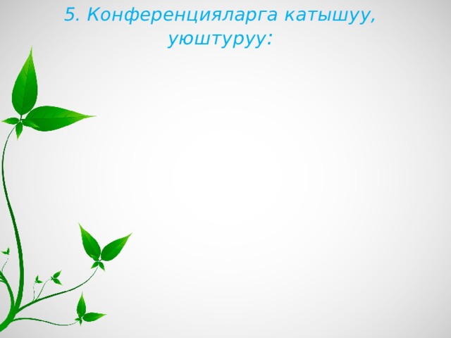 5. Конференцияларга катышуу, уюштуруу : 