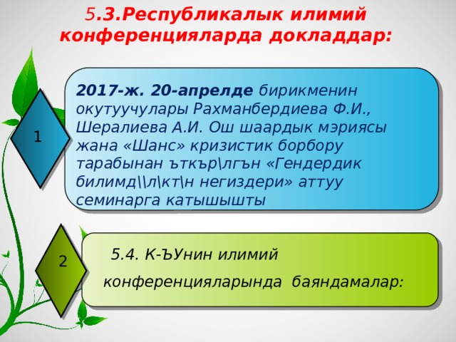 5 .3.Республикалык илимий конференцияларда докладдар: 2017-ж. 20-апрелде бирикменин окутуучулары Рахманбердиева Ф.И., Шералиева А.И. Ош шаардык мэриясы жана «Шанс» кризистик борбору тарабынан ъткър\лгън «Гендердик билимд\\л\кт\н негиздери» аттуу семинарга катышышты 1  5.4. К-ЪУнин илимий конференцияларында баяндамалар: 2 