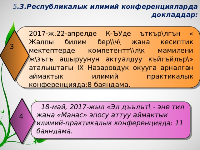 5 .3.Республикалык илимий конференцияларда докладдар: 2017-ж.22-апрелде К-ЪУде ъткър\лгън « Жалпы билим бер\\ч\ жана кесиптик мектептерде компетентт\\л\к мамилени ж\зъгъ ашыруунун актуалдуу къйгъйлър\» аталыштагы IХ Назаровдук окууга арналган аймактык илимий практикалык конференцияда:8 баяндама. 3  18-май, 2017-жыл «Эл дъълът\ - эне тил жана «Манас» эпосу аттуу аймактык илимий-практикалык конференцияда: 11 баяндама.  4 