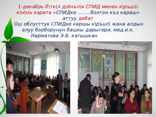 1-декабрь б\тк\л д\йнъл\к СПИД менен к\ръш\\ к\н\нъ карата «СПИДке ……..болгон къз караш» аттуу дебат   Ош облусттук СПИДке каршы к\ръш\\ жана алдын алуу борборунун башкы дарыгери, мед.и.к. Нарматова Э.Б. катышкан катышкан 45 