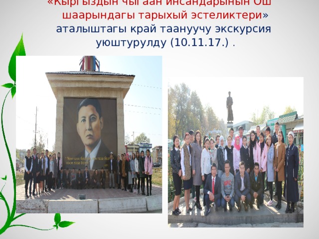 «Кыргыздын чыгаан инсандарынын Ош шаарындагы тарыхый эстеликтери » аталыштагы край таануучу экскурсия уюштурулду (10.11.17.) .   
