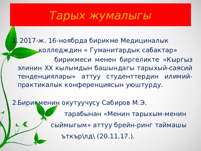 Тарых жумалыгы  2017-ж. 16-ноябрда бирикме Медициналык  колледждин « Гуманитардык сабактар»  бирикмеси менен биргеликте «Кыргыз элинин ХХ кылымдын башындагы тарыхый-саясий тенденциялары» аттуу студенттердин илимий-практикалык конференциясын уюштурду. Бирикменин окутуучусу Сабиров М.Э.  тарабынан «Менин тарыхым-менин  сыймыгым» аттуу брейн-ринг таймашы  ъткър\лд\ (20.11.17.). 