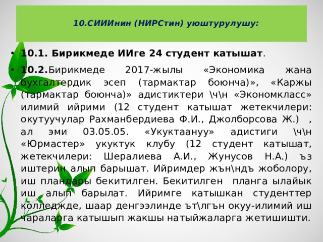  10.СИИИнин (НИРСтин) уюштурулушу:   10.1. Бирикмеде ИИге 24 студент катышат . 10.2. Бирикмеде 2017-жылы «Экономика жана бухгалтердик эсеп (тармактар боюнча)», «Каржы (тармактар боюнча)» адистиктери \ч\н «Экономкласс» илимий ийрими (12 студент катышат жетекчилери: окутуучулар Рахманбердиева Ф.И., Джолборсова Ж.) , ал эми 03.05.05. «Укуктаануу» адистиги \ч\н «Юрмастер» укуктук клубу (12 студент катышат, жетекчилери: Шералиева А.И., Жунусов Н.А.) ъз иштерин алып барышат. Ийримдер жън\ндъ жоболору, иш пландары бекитилген. Бекитилген планга ылайык иш алып барылат. Ийримге катышкан студенттер колледжде, шаар денгээлинде ът\лгън окуу-илимий иш чараларга катышып жакшы натыйжаларга жетишишти. 