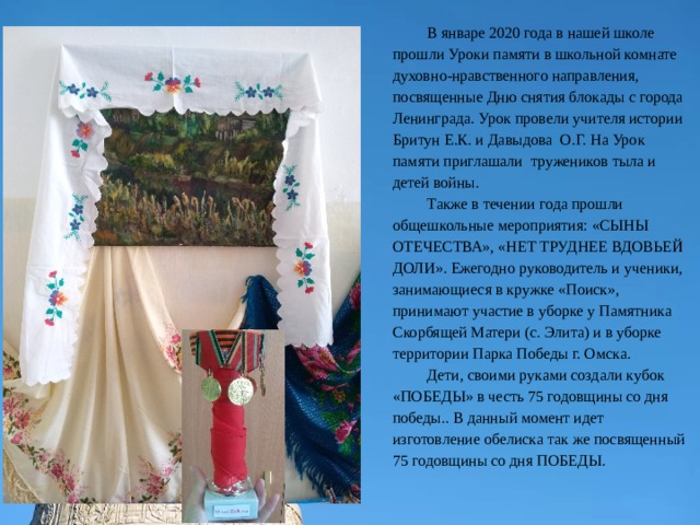 В январе 2020 года в нашей школе прошли Уроки памяти в школьной комнате духовно-нравственного направления, посвященные Дню снятия блокады с города Ленинграда. Урок провели учителя истории Бритун Е.К. и Давыдова О.Г. На Урок памяти приглашали тружеников тыла и детей войны. Также в течении года прошли общешкольные мероприятия: «СЫНЫ ОТЕЧЕСТВА», «НЕТ ТРУДНЕЕ ВДОВЬЕЙ ДОЛИ». Ежегодно руководитель и ученики, занимающиеся в кружке «Поиск», принимают участие в уборке у Памятника Скорбящей Матери (с. Элита) и в уборке территории Парка Победы г. Омска. Дети, своими руками создали кубок «ПОБЕДЫ» в честь 75 годовщины со дня победы.. В данный момент идет изготовление обелиска так же посвященный 75 годовщины со дня ПОБЕДЫ. 