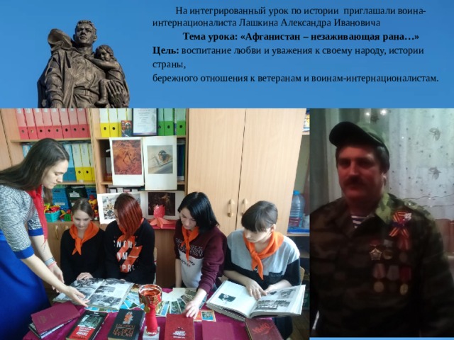  На интегрированный урок по истории приглашали воина-интернационалиста Лашкина Александра Ивановича Тема урока: «Афганистан – незаживающая рана…» Цель: воспитание любви и уважения к своему народу, истории страны, бережного отношения к ветеранам и воинам-интернационалистам. 