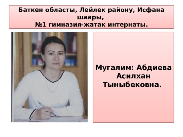   Баткен областы, Лейлек району, Исфана шаары,  №1 гимназия-жатак интернаты.       Мугалим: Абдиева Асилхан Тыныбековна. 