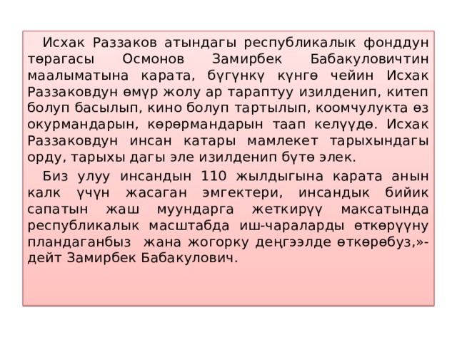  Исхак Раззаков атындагы республикалык фонддун төрагасы Осмонов Замирбек Бабакуловичтин маалыматына карата, бүгүнкү күнгө чейин Исхак Раззаковдун өмүр жолу ар тараптуу изилденип, китеп болуп басылып, кино болуп тартылып, коомчулукта өз окурмандарын, көрөрмандарын таап келүүдө. Исхак Раззаковдун инсан катары мамлекет тарыхындагы орду, тарыхы дагы эле изилденип бүтө элек.  Биз улуу инсандын 110 жылдыгына карата анын калк үчүн жасаган эмгектери, инсандык бийик сапатын жаш муундарга жеткирүү максатында республикалык масштабда иш-чараларды өткөрүүну пландаганбыз жана жогорку деңгээлде өткөрөбуз,»- дейт Замирбек Бабакулович.  