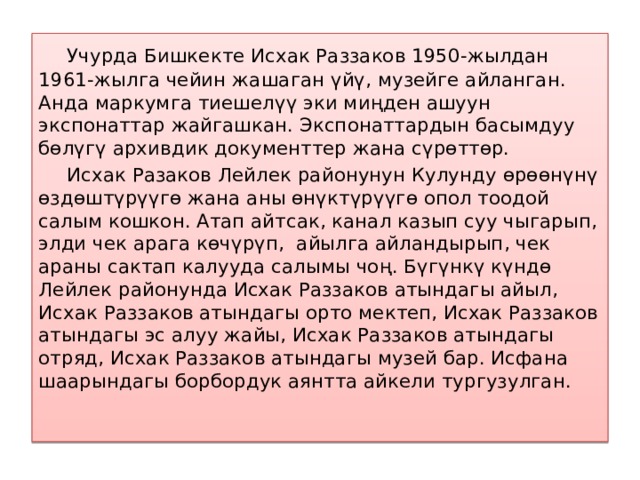  Учурда Бишкекте Исхак Раззаков 1950-жылдан 1961-жылга чейин жашаган үйү, музейге айланган. Анда маркумга тиешелүү эки миңден ашуун экспонаттар жайгашкан. Экспонаттардын басымдуу бөлүгү архивдик документтер жана сүрөттөр.  Исхак Разаков Лейлек районунун Кулунду өрөөнүнү өздөштүрүүгө жана аны өнүктүрүүгө опол тоодой салым кошкон. Атап айтсак, канал казып суу чыгарып, элди чек арага көчүрүп, айылга айландырып, чек араны сактап калууда салымы чоң. Бүгүнкү күндө Лейлек районунда Исхак Раззаков атындагы айыл, Исхак Раззаков атындагы орто мектеп, Исхак Раззаков атындагы эс алуу жайы, Исхак Раззаков атындагы отряд, Исхак Раззаков атындагы музей бар. Исфана шаарындагы борбордук аянтта айкели тургузулган.   