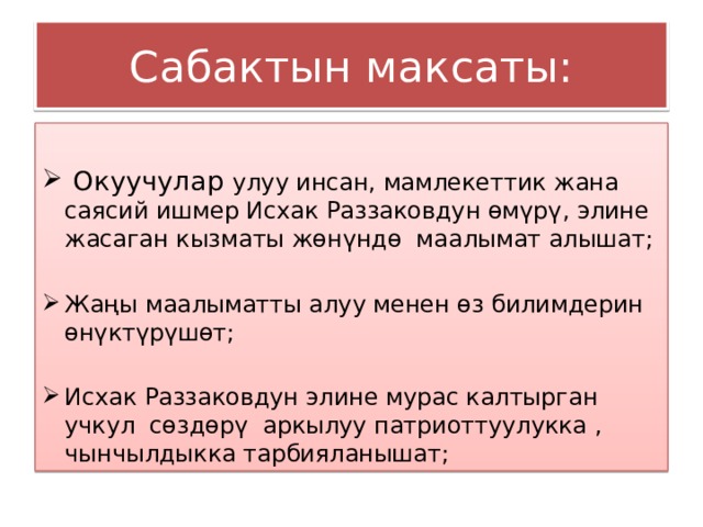 Сабактын максаты:  Окуучулар улуу инсан, мамлекеттик жана саясий ишмер Исхак Раззаковдун өмүрү, элине жасаган кызматы жөнүндө маалымат алышат; Жаңы маалыматты алуу менен өз билимдерин өнүктүрүшөт; Исхак Раззаковдун элине мурас калтырган учкул сөздөрү аркылуу патриоттуулукка , чынчылдыкка тарбияланышат; 