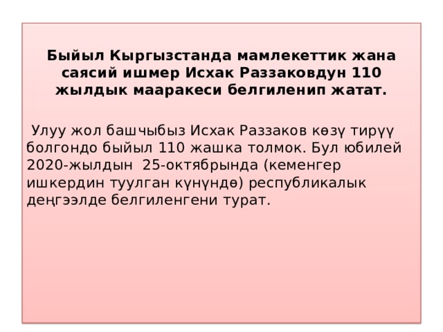  Быйыл Кыргызстанда мамлекеттик жана саясий ишмер Исхак Раззаковдун 110 жылдык мааракеси белгиленип жатат.    Улуу жол башчыбыз Исхак Раззаков көзү тирүү болгондо быйыл 110 жашка толмок. Бул юбилей 2020-жылдын 25-октябрында (кеменгер ишкердин туулган күнүндө) республикалык деңгээлде белгиленгени турат.   