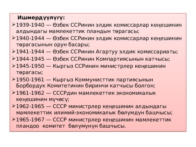  Ишмердүүлүгү: 1939-1940 — Өзбек ССРинин элдик комиссарлар кеңешинин алдындагы мамлекеттик пландын төрагасы; 1940-1944 — Өзбек ССРинин элдик комиссарлар кеңешинин төрагасынын орун басары; 1941-1944 — Өзбек ССРинин Агартуу элдик комиссариаты; 1944-1945 — Өзбек ССРинин Компартиясынын катчысы; 1945-1950 — Кыргыз ССРинин министрлер кеңешинин төрагасы; 1950-1961 — Кыргыз Коммунисттик партиясынын Борбордук Комитетинин биринчи катчысы болгон; 1961-1962 — СССРдин мамлекеттик экономикалык кеңешинин мүчөсү; 1962-1965 — СССР министрлер кеңешинин алдындагы мамлекеттик илимий-экономикалык бөлүмдүн башчысы; 1965-1967 — СССР министрлер кеңешинин мамлекеттик пландоо комитет бөлүмүнүн башчысы. 
