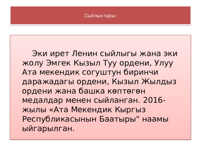  Сыйлыктары:    Эки ирет Ленин сыйлыгы жана эки жолу Эмгек Кызыл Туу ордени, Улуу Ата мекендик согуштун биринчи даражадагы ордени, Кызыл Жылдыз ордени жана башка көптөгөн медалдар менен сыйланган. 2016-жылы «Ата Мекендик Кыргыз Республикасынын Баатыры