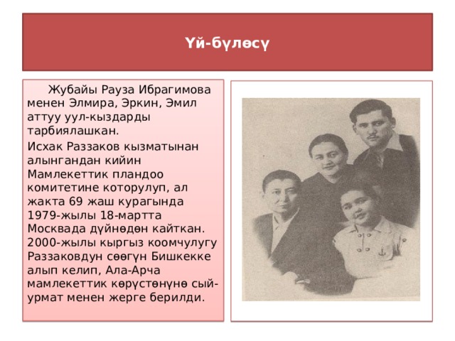  Үй-бүлөсү    Жубайы Рауза Ибрагимова менен Элмира, Эркин, Эмил аттуу уул-кыздарды тарбиялашкан. Исхак Раззаков кызматынан алынгандан кийин Мамлекеттик пландоо комитетине которулуп, ал жакта 69 жаш курагында 1979-жылы 18-мартта Москвада дүйнөдөн кайткан. 2000-жылы кыргыз коомчулугу Раззаковдун сөөгүн Бишкекке алып келип, Ала-Арча мамлекеттик көрүстөнүнө сый-урмат менен жерге берилди.  