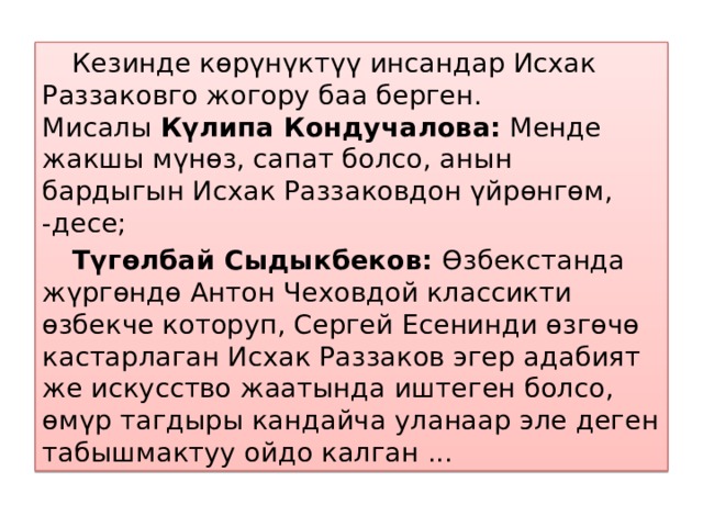  Кезинде көрүнүктүү инсандар Исхак Раззаковго жогору баа берген. Мисалы  Күлипа Кондучалова:  Менде жакшы мүнөз, сапат болсо, анын бардыгын Исхак Раззаковдон үйрөнгөм, -десе;  Түгөлбай Сыдыкбеков:  Өзбекстанда жүргөндө Антон Чеховдой классикти өзбекче которуп, Сергей Есенинди өзгөчө кастарлаган Исхак Раззаков эгер адабият же искусство жаатында иштеген болсо, өмүр тагдыры кандайча уланаар эле деген табышмактуу ойдо калган ... 