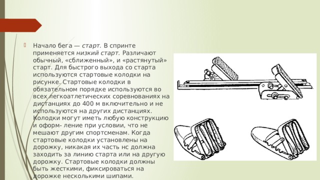 Начало бега —  старт.  В спринте применяется  низкий старт.  Различают обычный, «сближенный», и «растянутый» старт. Для быстрого выхода со старта используются стартовые колодки на рисунке. Стартовые колодки в обязательном порядке используются во всех легкоатлетических соревнованиях на дистанциях до 400 м включительно и не используются на других дистанциях. Колодки могут иметь любую конструкцию и оформ- ление при условии, что не мешают другим спортсменам. Когда стартовые колодки установлены на дорожку, никакая их часть нс должна заходить за линию старта или на другую дорожку. Стартовые колодки должны быть жесткими, фиксироваться на дорожке несколькими шипами. 