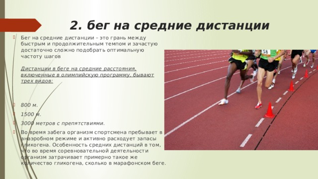 2. бег на средние дистанции  Бег на средние дистанции – это грань между быстрым и продолжительным темпом и зачастую достаточно сложно подобрать оптимальную частоту шагов   Дистанции в беге на средние расстояния, включенные в олимпийскую программу, бывают трех видов: 800 м. 1500 м. 3000 метров с препятствиями. Во время забега организм спортсмена пребывает в анаэробном режиме и активно расходует запасы гликогена. Особенность средних дистанций в том, что во время соревновательной деятельности организм затрачивает примерно такое же количество гликогена, сколько в марафонском беге. 