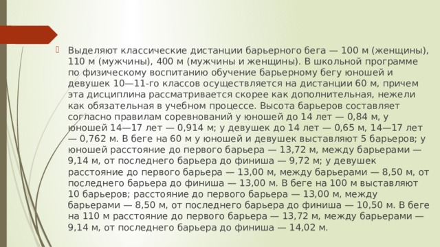 Выделяют классические дистанции барьерного бега — 100 м (женщины), 110 м (мужчины), 400 м (мужчины и женщины). В школьной программе по физическому воспитанию обучение барьерному бегу юношей и девушек 10—11-го классов осуществляется на дистанции 60 м, причем эта дисциплина рассматривается скорее как дополнительная, нежели как обязательная в учебном процессе. Высота барьеров составляет согласно правилам соревнований у юношей до 14 лет — 0,84 м, у юношей 14—17 лет — 0,914 м; у девушек до 14 лет — 0,65 м, 14—17 лет — 0,762 м. В беге на 60 м у юношей и девушек выставляют 5 барьеров; у юношей расстояние до первого барьера — 13,72 м, между барьерами — 9,14 м, от последнего барьера до финиша — 9,72 м; у девушек расстояние до первого барьера — 13,00 м, между барьерами — 8,50 м, от последнего барьера до финиша — 13,00 м. В беге на 100 м выставляют 10 барьеров; расстояние до первого барьера — 13,00 м, между барьерами — 8,50 м, от последнего барьера до финиша — 10,50 м. В беге на 110 м расстояние до первого барьера — 13,72 м, между барьерами — 9,14 м, от последнего барьера до финиша — 14,02 м. 