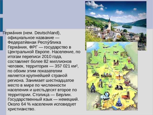 Герма́ния (нем. Deutschland), официальное название — Федерати́вная Респу́блика Герма́ния, ФРГ — государство в Центральной Европе. Население, по итогам переписи 2010 года, составляет более 82 миллионов человек, территория — 357 021 км², по обоим этим показателям является крупнейшей страной региона. Занимает шестнадцатое место в мире по численности населения и шестьдесят второе по территории. Столица — Берлин. Государственный язык — немецкий. Около 64 % населения исповедует христианство. 