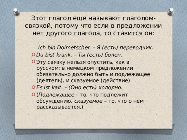 Этот глагол еще называют глаголом-связкой, потому что если в предложении нет другого глагола, то ставится он:    Ich bin Dolmetscher. – Я (есть) переводчик. Du bist krank. – Ты (есть) болен. Эту связку нельзя опустить, как в русском; в немецком предложении обязательно должно быть и подлежащее (деятель), и сказуемое (действие): Es ist kalt. – (Оно есть) холодно. ( Подлежащее – то, что подлежит обсуждению, сказуемое – то, что о нем рассказывается.) 