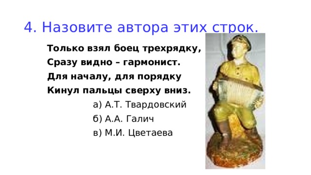 4. Назовите автора этих строк. Только взял боец трехрядку, Сразу видно – гармонист. Для началу, для порядку Кинул пальцы сверху вниз.  а) А.Т. Твардовский  б) А.А. Галич  в) М.И. Цветаева 