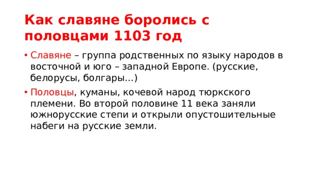Как славяне боролись с половцами 1103 год Славяне – группа родственных по языку народов в восточной и юго – западной Европе. (русские, белорусы, болгары…) Половцы , куманы, кочевой народ тюркского племени. Во второй половине 11 века заняли южнорусские степи и открыли опустошительные набеги на русские земли. 