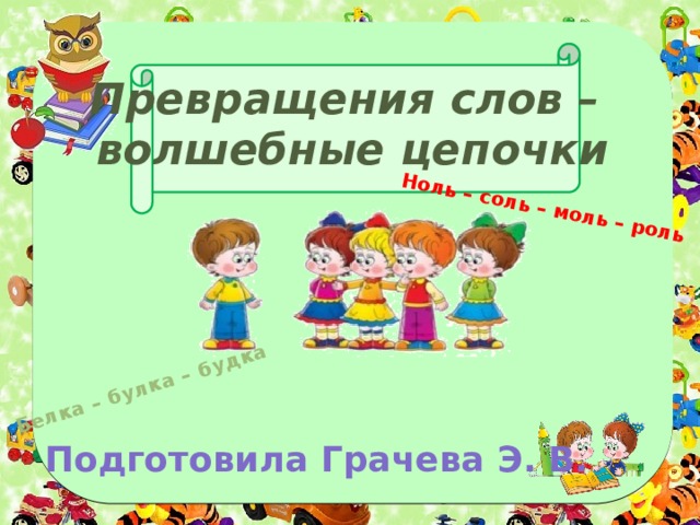 Белка – булка – будка Ноль – соль – моль – роль Превращения слов –  волшебные цепочки Подготовила Грачева Э. В. 