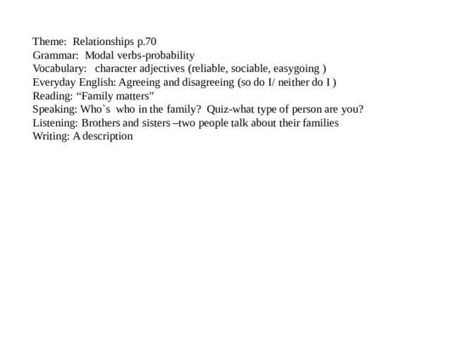 Theme: Relationships p.70  Grammar: Modal verbs-probability  Vocabulary: character adjectives (reliable, sociable, easygoing )  Everyday English: Agreeing and disagreeing (so do I/ neither do I )  Reading: “Family matters”  Speaking: Who`s who in the family? Quiz-what type of person are you? Listening: Brothers and sisters –two people talk about their families  Writing: A description 
