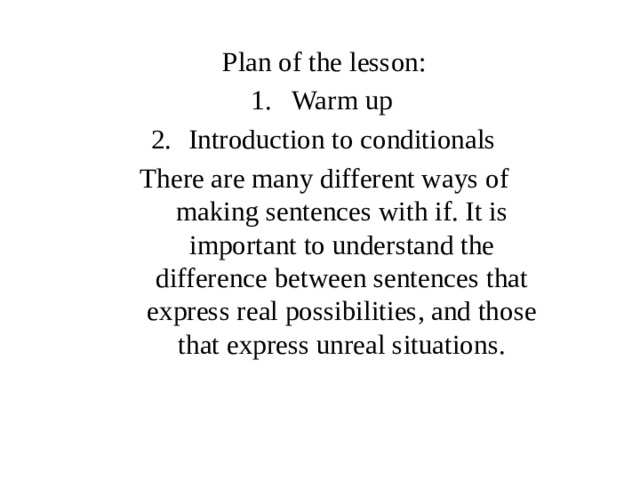 Plan of the lesson: Warm up Introduction to conditionals There are many different ways of making sentences with if. It is important to understand the difference between sentences that express real possibilities, and those that express unreal situations. 