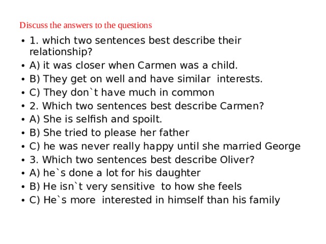 Discuss the answers to the questions   1. which two sentences best describe their relationship? A) it was closer when Carmen was a child. B) They get on well and have similar interests. C) They don`t have much in common 2. Which two sentences best describe Carmen? A) She is selfish and spoilt. B) She tried to please her father C) he was never really happy until she married George 3. Which two sentences best describe Oliver? A) he`s done a lot for his daughter B) He isn`t very sensitive to how she feels C) He`s more interested in himself than his family 