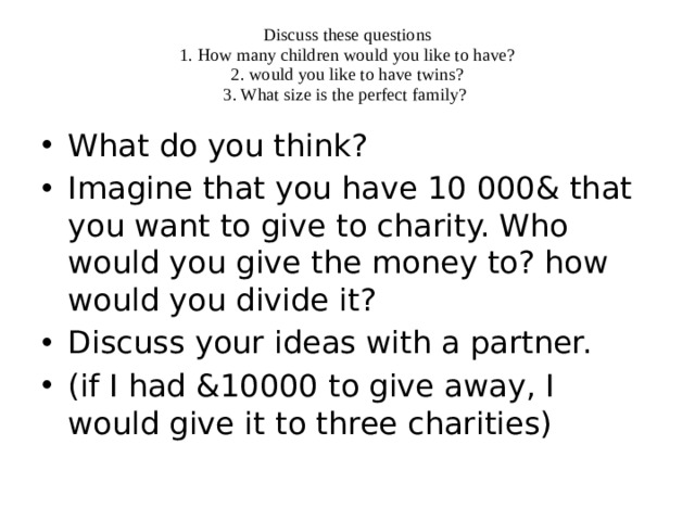Discuss these questions  1. How many children would you like to have?  2. would you like to have twins?  3. What size is the perfect family? What do you think? Imagine that you have 10 000& that you want to give to charity. Who would you give the money to? how would you divide it? Discuss your ideas with a partner. (if I had &10000 to give away, I would give it to three charities) 