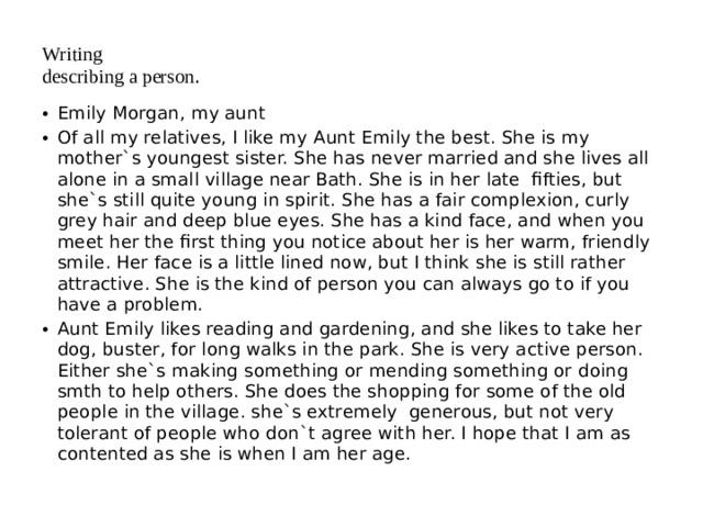 Writing  describing a person . Emily Morgan, my aunt Of all my relatives, I like my Aunt Emily the best. She is my mother`s youngest sister. She has never married and she lives all alone in a small village near Bath. She is in her late fifties, but she`s still quite young in spirit. She has a fair complexion, curly grey hair and deep blue eyes. She has a kind face, and when you meet her the first thing you notice about her is her warm, friendly smile. Her face is a little lined now, but I think she is still rather attractive. She is the kind of person you can always go to if you have a problem. Aunt Emily likes reading and gardening, and she likes to take her dog, buster, for long walks in the park. She is very active person. Either she`s making something or mending something or doing smth to help others. She does the shopping for some of the old people in the village. she`s extremely generous, but not very tolerant of people who don`t agree with her. I hope that I am as contented as she is when I am her age. 