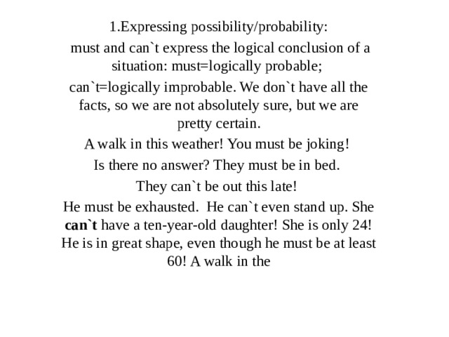 1.Expressing possibility/probability:  must and can`t express the logical conclusion of a situation: must=logically probable; can`t=logically improbable. We don`t have all the facts, so we are not absolutely sure, but we are pretty certain. A walk in this weather! You must be joking! Is there no answer? They must be in bed. They can`t be out this late! He must be exhausted. He can`t even stand up. She can`t have a ten-year-old daughter! She is only 24! He is in great shape, even though he must be at least 60! A walk in the 