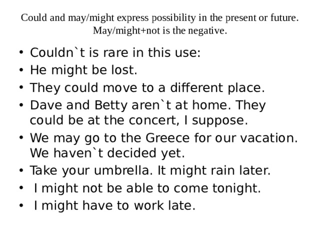 Could and may/might express possibility in the present or future. May/might+not is the negative.   Couldn`t is rare in this use: He might be lost. They could move to a different place. Dave and Betty aren`t at home. They could be at the concert, I suppose. We may go to the Greece for our vacation. We haven`t decided yet. Take your umbrella. It might rain later.  I might not be able to come tonight.  I might have to work late. 